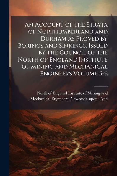 An Account of the Strata Northumberland and Durham as Proved by Borings Sinkings. Issued Council North England Institute Mining Mechanical Engineers Volume 5-6