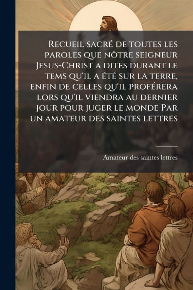 Recueil sacrï¿½(c) de toutes les paroles que nÃ´tre seigneur Jesus-Christ a dites durant le tems qu'il ï¿½(c)tï¿½(c) sur la terre, enfin celles profï¿½(c)rera lors viendra au dernier jour pour juger monde Par un amateur des saintes let