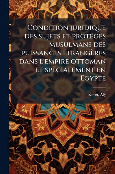 Condition juridique des sujets et protï¿½(c)gï¿½(c)s musulmans puissances ï¿½(c)trangï¿½res dans l'empire ottoman spï¿½(c)cialement en Egypte