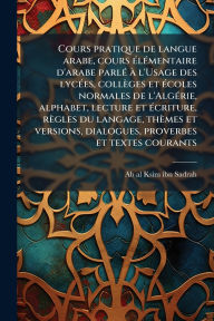 Title: Cours pratique de langue arabe, cours ï¿½(c)lï¿½(c)mentaire d'arabe parlï¿½(c) ï¿½ l'Usage des lycï¿½(c)es, collï¿½ges et ï¿½(c)coles normales de l'Algï¿½(c)rie, alphabet, lecture et ï¿½(c)criture, rï¿½gles du langage, thï¿½mes et versions, dialogues, pro, Author: Ab Al-Ksim Ibn Sadrah