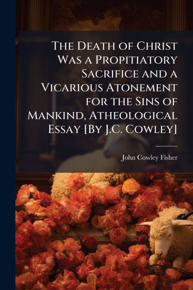 the Death of Christ Was a Propitiatory Sacrifice and Vicarious Atonement for Sins Mankind, Atheological Essay [By J.C. Cowley]