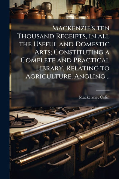 Mackenzie's ten Thousand Receipts, all the Useful and Domestic Arts; Constituting a Complete Practical Library, Relating to Agriculture, Angling ..
