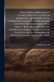 Title: Doctrina christiana y cathecismo en la lengua allentiac, que corre en la cuidad de S. Iuan de la Frontera, con vn Confessonario [sic], Arte, y Bocabulario breues. Compuesto por el padre Luys de Valdivia de la Compaï¿½ia de Iesus, de la prouincia del Peru, Author: Luis de 1561-1642 Valdivia