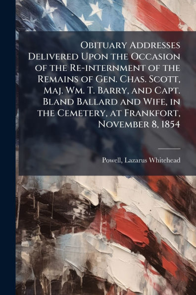 Obituary Addresses Delivered Upon the Occasion of Re-internment Remains Gen. Chas. Scott, Maj. Wm. T. Barry, and Capt. Bland Ballard Wife, Cemetery, at Frankfort, November 8, 1854