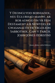Title: Y Deonglydd berniadol, neu Eglurhad manwl ar bob adnod yn yr Hen Destament a'r Newydd, er gwasanaeth yr Yrgolion Sabbothol. Gan y Parch. John Jones (Idrisyn), Author: John Called Idrisyn Jones