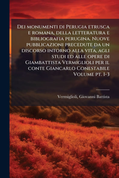 Dei monumenti di Perugia etrusca e romana, della letteratura bibliografia perugina. Nuove pubblicazioni precedute da un discorso intorno alla vita, agli studi ed alle opere Giambattista Vermiglioli per il conte Giancarlo Conestabile Volume pt. 1-3