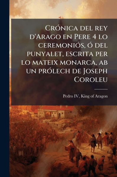 Crï¿½3nica del rey d'Arago en Pere 4 lo ceremoniï¿½3s, ï¿½3 del punyalet, escrita per lo mateix monarca, ab un prï¿½3lech de Joseph Coroleu