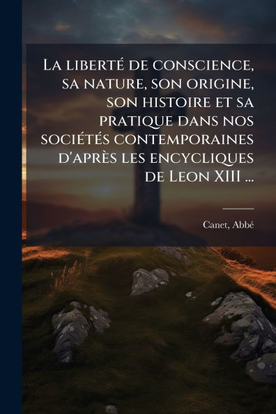 La libertï¿½(c) de conscience, sa nature, son origine, histoire et pratique dans nos sociï¿½(c)tï¿½(c)s contemporaines d'aprï¿½s les encycliques Leon XIII ...