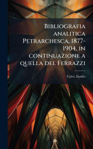 Title: Bibliografia analitica Petrarchesca, 1877-1904, in continuazione a quella del Ferrazzi, Author: Emilio Calvi