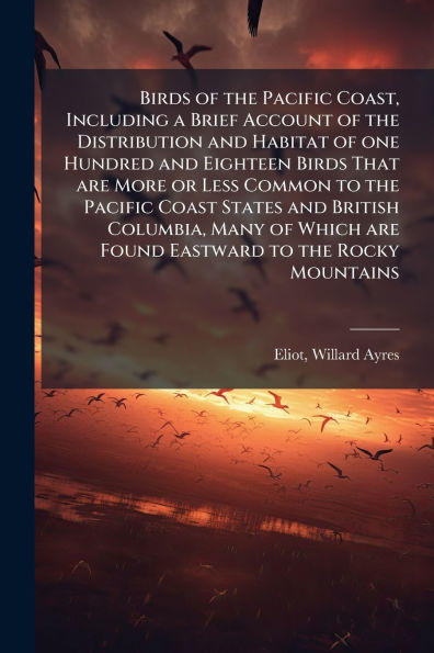 Birds of the Pacific Coast, Including a Brief Account Distribution and Habitat one Hundred Eighteen That are More or Less Common to Coast States British Columbia, Many Which Found Eastward Rocky Mountains