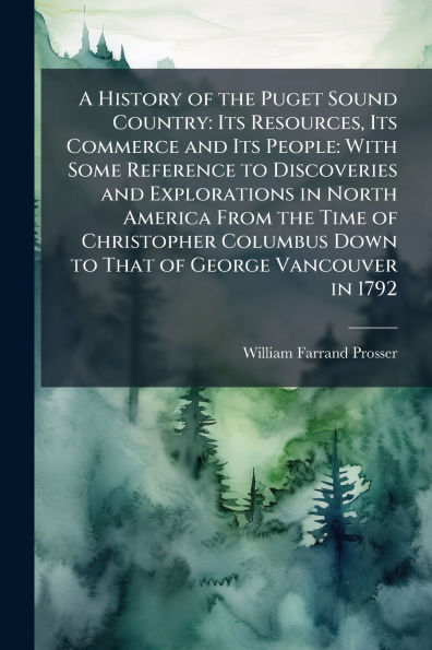 A History of the Puget Sound Country: Its Resources, Its Commerce and Its People: With Some Reference to Discoveries and Explorations in North America From the Time of Christopher Columbus Down to That of George Vancouver in 1792