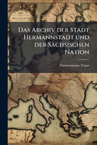 Title: Das Archiv der Stadt Hermannstadt und der Sï¿½chsischen Nation, Author: Franz Zimmermann