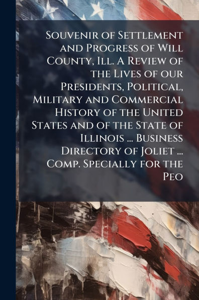 Souvenir of Settlement and Progress Will County, Ill. A Review the Lives our Presidents, Political, Military Commercial History United States State Illinois ... Business Directory Joliet Comp. Specially for Peo