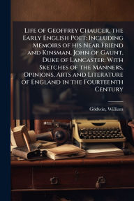 Title: Life of Geoffrey Chaucer, the Early English Poet: Including Memoirs of his Near Friend and Kinsman, John of Gaunt, Duke of Lancaster: With Sketches of the Manners, Opinions, Arts and Literature of England in the Fourteenth Century, Author: William Godwin
