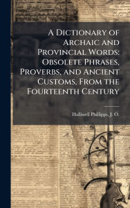 Title: A Dictionary of Archaic and Provincial Words: Obsolete Phrases, Proverbs, and Ancient Customs, From the Fourteenth Century, Author: J O 1820-1889 Halliwell-Phillipps