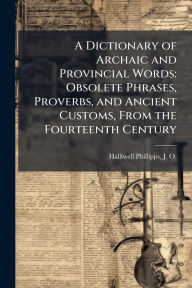 Title: A Dictionary of Archaic and Provincial Words: Obsolete Phrases, Proverbs, and Ancient Customs, From the Fourteenth Century, Author: J O 1820-1889 Halliwell-Phillipps