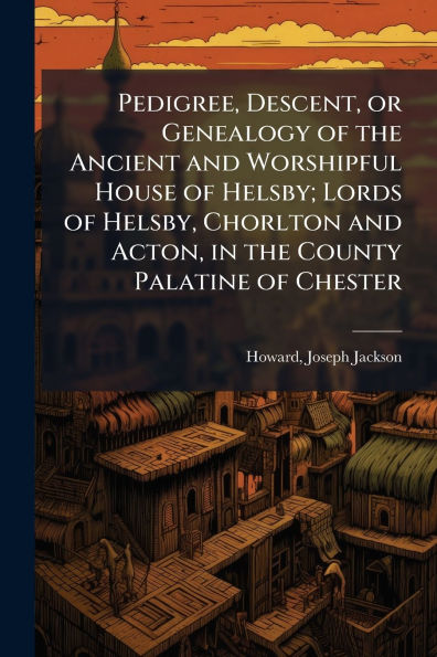 Pedigree, Descent, or Genealogy of the Ancient and Worshipful House Helsby; Lords Helsby, Chorlton Acton, County Palatine Chester