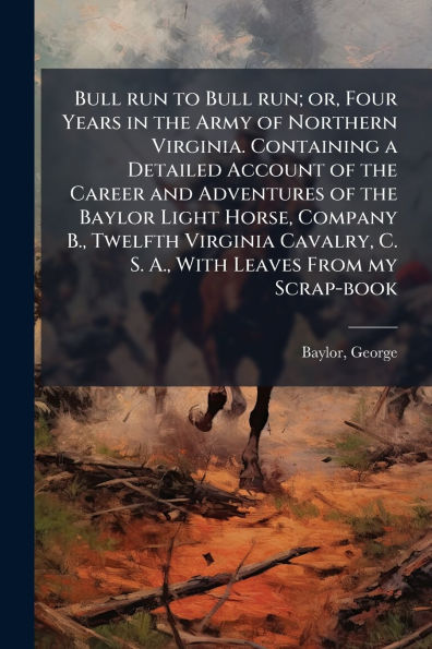 Bull run to run; or, Four Years the Army of Northern Virginia. Containing a Detailed Account Career and Adventures Baylor Light Horse, Company B., Twelfth Virginia Cavalry, C. S. A., With Leaves From my Scrap-book
