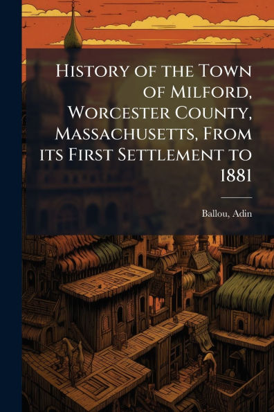 History of the Town Milford, Worcester County, Massachusetts, From its First Settlement to 1881