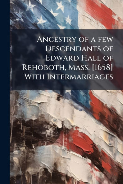 Ancestry of a few Descendants of Edward Hall of Rehoboth, Mass. [1658] With Intermarriages
