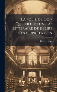 Title: La folie de Don Quichotte; un cas littï¿½(c)raire de dï¿½(c)lire d'interprï¿½(c)tation, Author: Lucien Libert