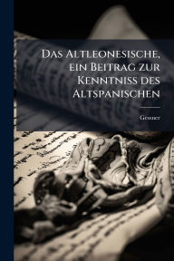 Title: Das Altleonesische, ein Beitrag zur Kenntniss des Altspanischen, Author: Gessner Gessner