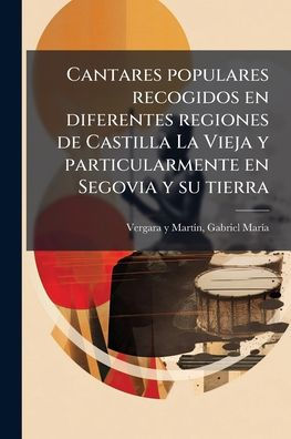 Cantares populares recogidos en diferentes regiones de Castilla La Vieja y particularmente Segovia su tierra