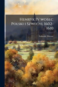 Title: Henryk IV wobec Polski i Szwecyi, 1602-1610, Author: Wacaw Sobieski