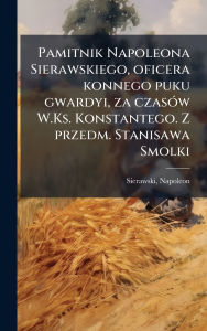 Title: Pamitnik Napoleona Sierawskiego, oficera konnego puku gwardyi, za czasï¿½3w W.Ks. Konstantego. Z przedm. Stanisawa Smolki, Author: Napoleon Sierawski