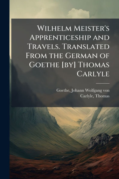 Wilhelm Meister's Apprenticeship and Travels. Translated From the German of Goethe [by] Thomas Carlyle