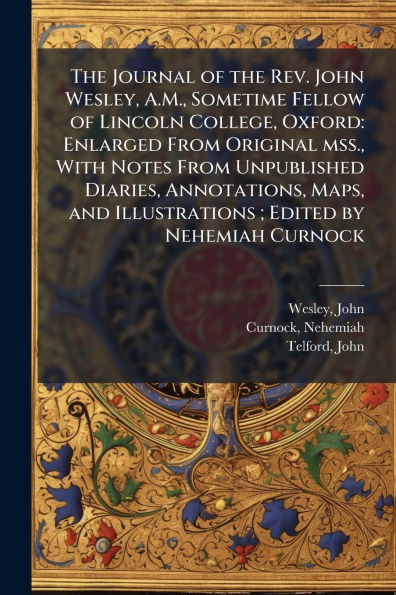 the Journal of Rev. John Wesley, A.M., Sometime Fellow Lincoln College, Oxford: Enlarged From Original mss., With Notes Unpublished Diaries, Annotations, Maps, and Illustrations; Edited by Nehemiah Curnock