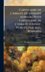 Title: Cartulaire de l'Abbaye de Savigny suivi du Petit cartulaire de l'Abbaye d'Ainay. Publiï¿½(c)s par Aug. Bernard, Author: Savigny Savigny