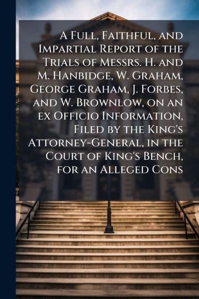 A Full, Faithful, and Impartial Report of the Trials Messrs. H. M. Hanbidge, W. Graham, George J. Forbes, Brownlow, on an ex Officio Information, Filed by King's Attorney-General, Court Bench, for Alleged Co