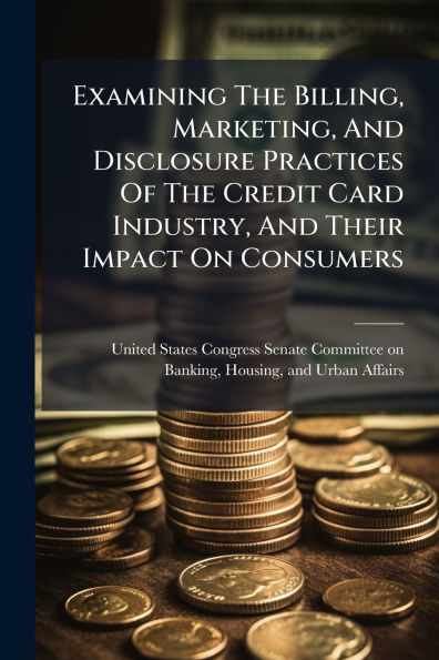 Examining The Billing, Marketing, And Disclosure Practices Of Credit Card Industry, Their Impact On Consumers