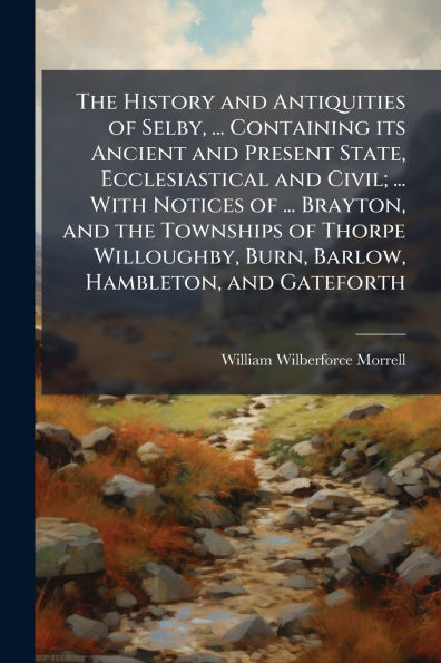 the History and Antiquities of Selby, ... Containing its Ancient Present State, Ecclesiastical Civil; With Notices Brayton, Townships Thorpe Willoughby, Burn, Barlow, Hambleton, Gateforth