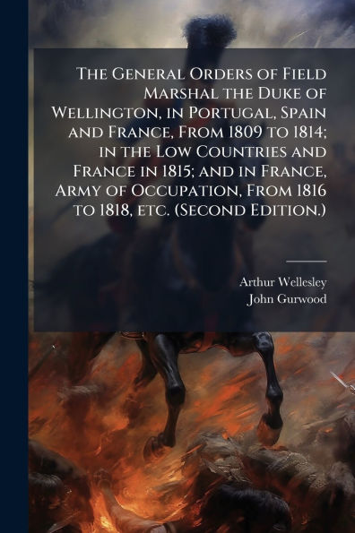 the General Orders of Field Marshal Duke Wellington, Portugal, Spain and France, From 1809 to 1814; Low Countries France 1815; Army Occupation, 1816 1818, etc. (Second Edition.)