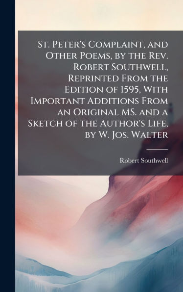 St. Peter's Complaint, and Other Poems, by the Rev. Robert Southwell, Reprinted From the Edition of 1595, With Important Additions From an Original MS. and a Sketch of the Author's Life, by W. Jos. Walter