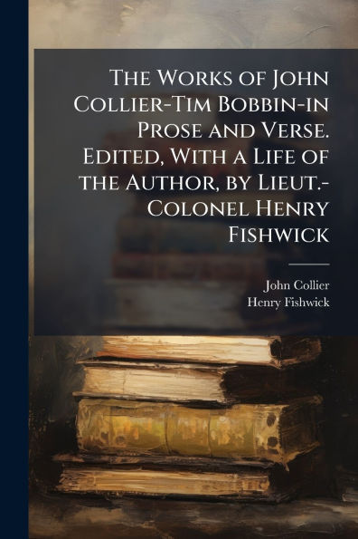 the Works of John Collier-Tim Bobbin-in Prose and Verse. Edited, With a Life Author, by Lieut.-Colonel Henry Fishwick