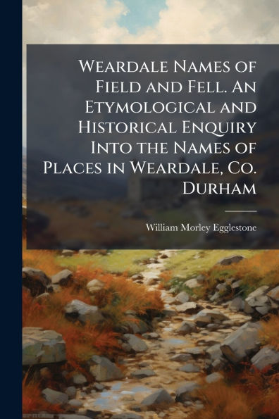 Weardale Names of Field and Fell. An Etymological Historical Enquiry Into the Places Weardale, Co. Durham