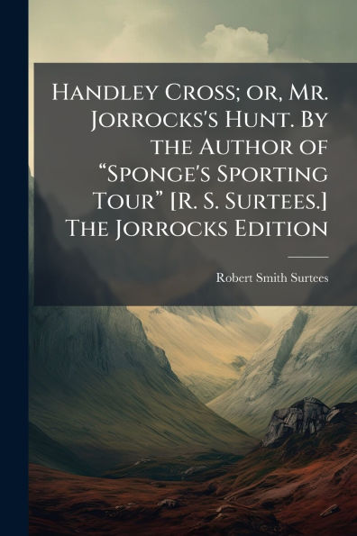 Handley Cross; or, Mr. Jorrocks's Hunt. By the Author of ï¿½€œSponge's Sporting Tourï¿½€ [R. S. Surtees.] The Jorrocks Edition
