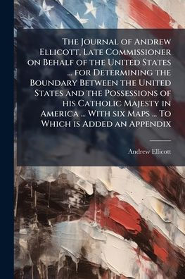 The Journal of Andrew Ellicott, Late Commissioner on Behalf of the United States ... for Determining the Boundary Between the United States and the Possessions of his Catholic Majesty in America ... With six Maps ... To Which is Added an Appendix