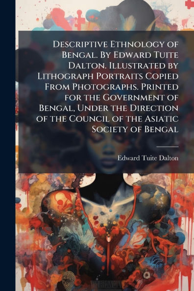 Descriptive Ethnology of Bengal. By Edward Tuite Dalton. Illustrated by Lithograph Portraits Copied From Photographs. Printed for the Government of Bengal, Under the Direction of the Council of the Asiatic Society of Bengal