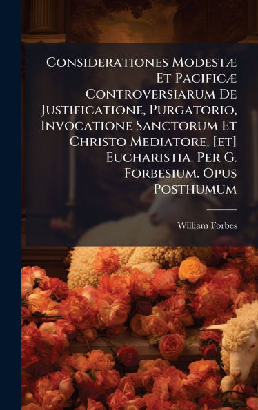 Considerationes ModestÃ¯Â¿Â½] Et PacificÃ¯Â¿Â½] Controversiarum De Justificatione, Purgatorio, Invocatione Sanctorum Et Christo Mediatore, [et] Eucharistia. Per G. Forbesium. Opus Posthumum