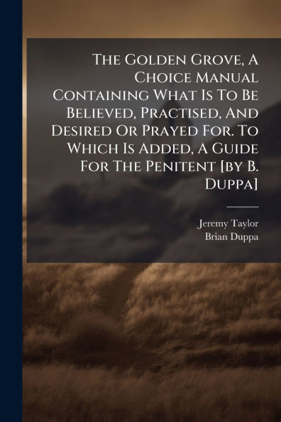 The Golden Grove, A Choice Manual Containing What Is To Be Believed, Practised, And Desired Or Prayed For. Which Added, Guide For Penitent [by B. Duppa]