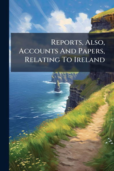 Reports, Also, Accounts And Papers, Relating To Ireland