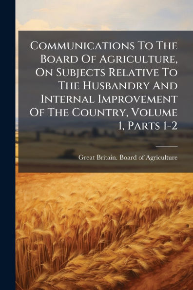 Communications To The Board Of Agriculture, On Subjects Relative Husbandry And Internal Improvement Country, Volume 1, Parts 1-2