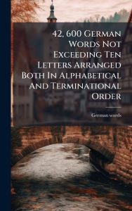 Title: 42, 600 German Words Not Exceeding Ten Letters Arranged Both In Alphabetical And Terminational Order, Author: German Words