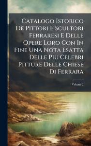 Title: Catalogo Istorico De Pittori E Scultori Ferraresi E Delle Opere Loro Con In Fine Una Nota Esatta Delle Piu Celebri Pitture Delle Chiese Di Ferrara, Author: Anonymous