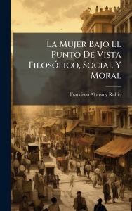 Title: La Mujer Bajo El Punto De Vista Filosï¿½3fico, Social Y Moral, Author: Francisco Alonso Y Rubio