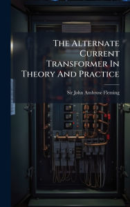 Title: The Alternate Current Transformer In Theory And Practice, Author: Sir John Ambrose Fleming